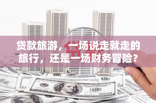 济宁贷款旅游，一场说走就走的旅行，还是一场财务冒险？